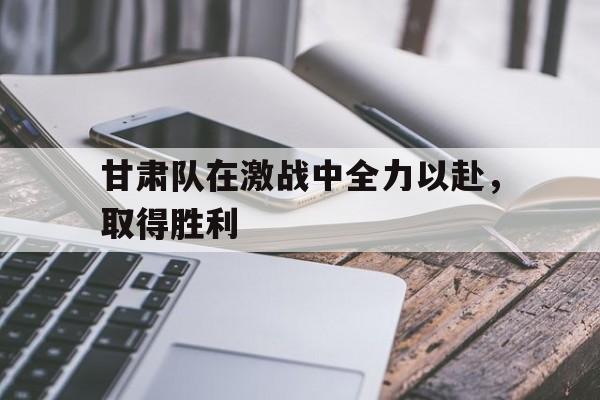 开元棋牌中文官网-甘肃队在激战中全力以赴,取得胜利的原因