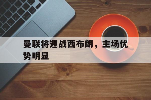 曼联将迎战西布朗,主场优势明显吗